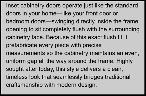 Inset cabinetry doors operate just like the standard doors in your home—like your front door or bedroom doors—swinging directly inside the frame opening to sit completely flush with the surrounding cabinetry face. Because of this exact flush fit, I prefabricate every piece with precise measurements so the cabinetry maintains an even, uniform gap all the way around the frame. Highly sought after today, this style delivers a clean, timeless look that seamlessly bridges traditional craftsmanship with modern design.